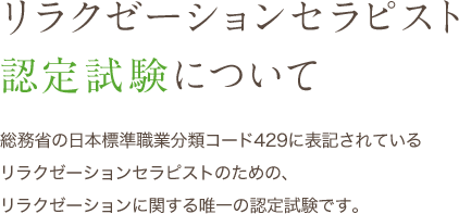 リラクゼーションセラピスト 認定試験について 総務省の日本標準職業分類コード429に表記されている リラクゼーションセラピストのための、リラクゼーションに関する唯一の認定試験です。