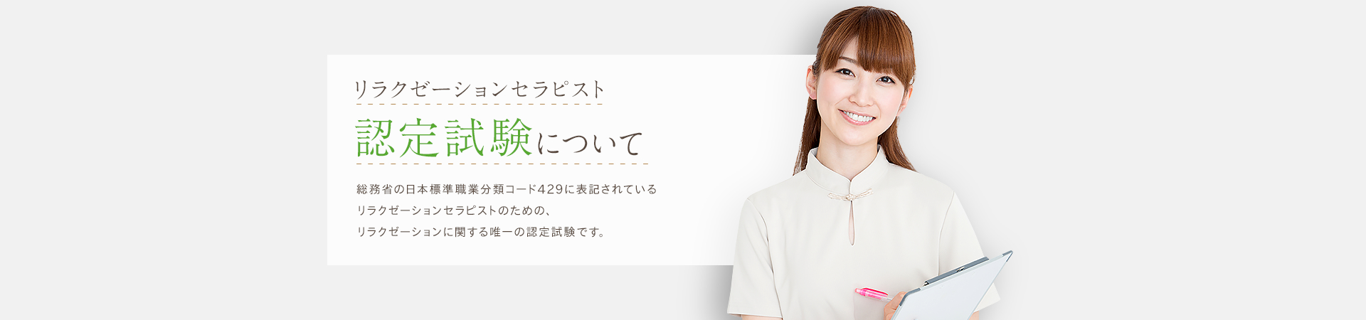 リラクゼーションセラピスト 認定試験について 総務省の日本標準職業分類コード429に表記されている リラクゼーションセラピストのための、リラクゼーションに関する唯一の認定試験です。