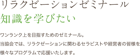 リゼミ リラクゼーションゼミナール 知識を学びたい ワンランク上を目指すためのゼミナール。当協会では、リラクゼーションに関わるセラピストや経営者の皆様を様々なプログラムで応援いたします。