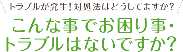 トラブルが発生！対処法はどうしてますか？こんな事でお困り事・トラブルはないですか？