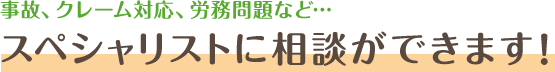 事故、クレーム対応、労務問題など…スペシャリストに相談ができます！